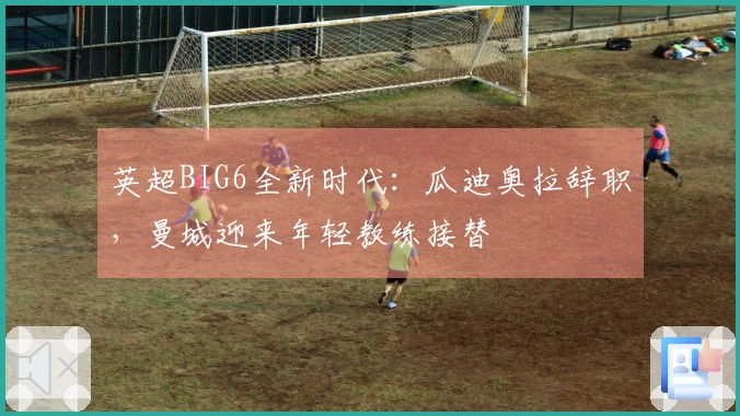 英超BIG6全新时代：瓜迪奥拉辞职，曼城迎来年轻教练接替