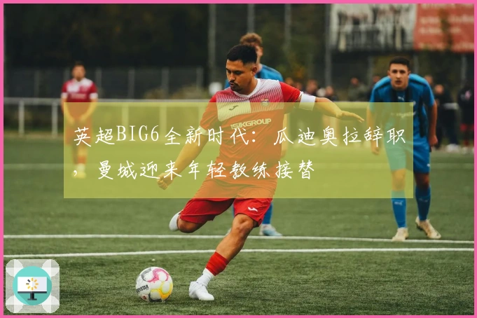 英超BIG6全新时代：瓜迪奥拉辞职，曼城迎来年轻教练接替